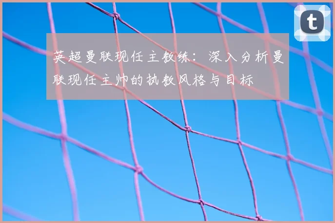 英超曼联现任主教练：深入分析曼联现任主帅的执教风格与目标
