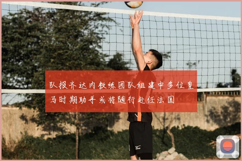 队报齐达内教练团队组建中多位皇马时期助手或将随行赴任法国