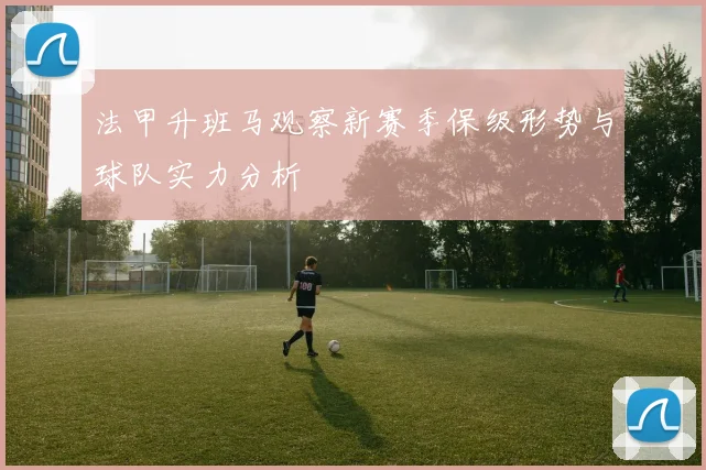 法甲升班马观察新赛季保级形势与球队实力分析