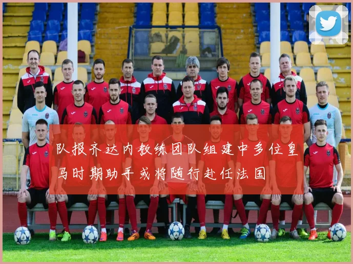 队报齐达内教练团队组建中多位皇马时期助手或将随行赴任法国