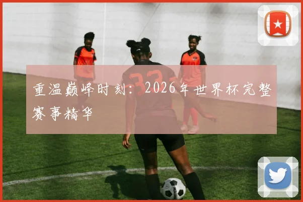 重温巅峰时刻：2026年世界杯完整赛事精华