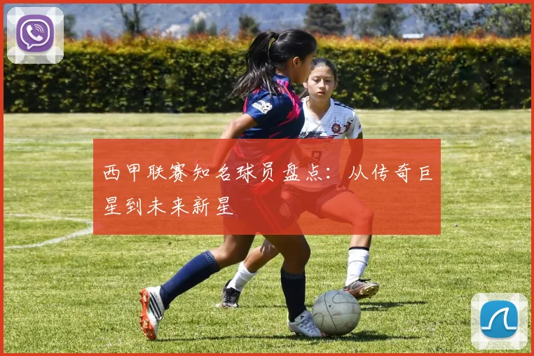 西甲联赛知名球员盘点：从传奇巨星到未来新星